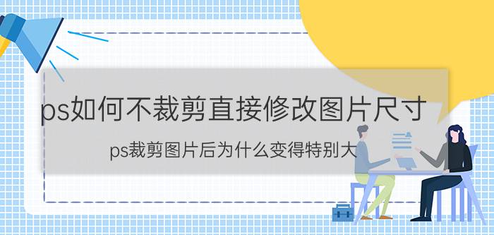 ps如何不裁剪直接修改图片尺寸 ps裁剪图片后为什么变得特别大？